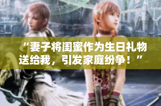 “妻子將閨蜜作為生日禮物送給我，引發(fā)家庭紛爭(zhēng)！”