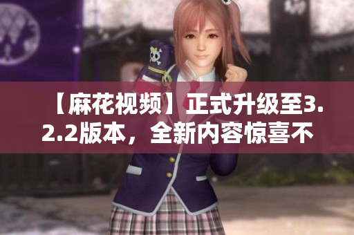【麻花視頻】正式升級至3.2.2版本，全新內(nèi)容驚喜不斷！