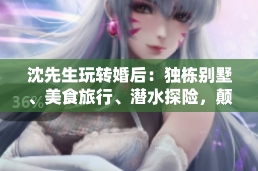 沈先生玩轉(zhuǎn)婚后：獨(dú)棟別墅、美食旅行、潛水探險(xiǎn)，顛覆傳統(tǒng)生活方式！