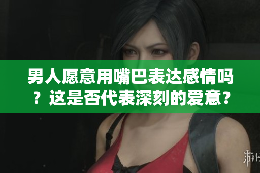 男人愿意用嘴巴表達感情嗎？這是否代表深刻的愛意？