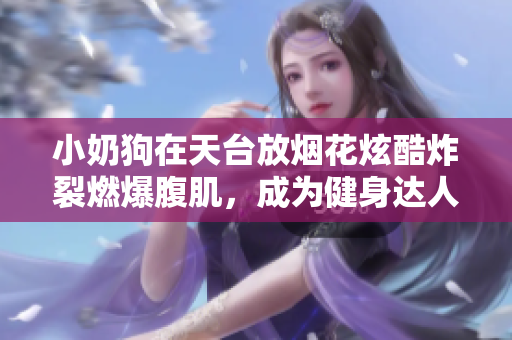 小奶狗在天臺(tái)放煙花炫酷炸裂燃爆腹肌，成為健身達(dá)人引爆熱議