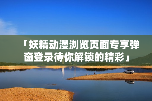 「妖精動漫瀏覽頁面專享彈窗登錄待你解鎖的精彩」