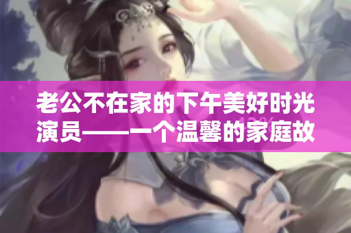 老公不在家的下午美好時(shí)光演員——一個(gè)溫馨的家庭故事