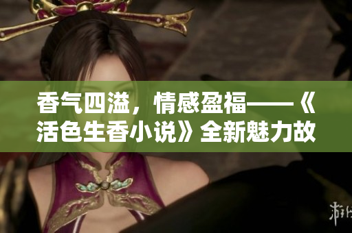 香氣四溢，情感盈?！痘钌阈≌f》全新魅力故事揭秘