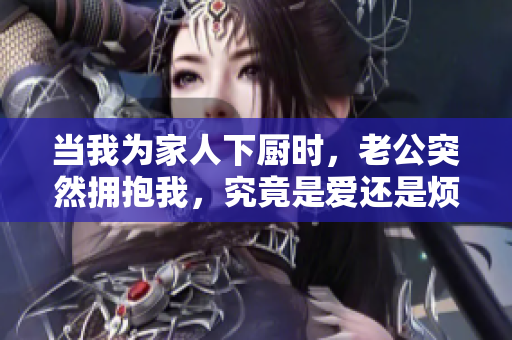 當(dāng)我為家人下廚時，老公突然擁抱我，究竟是愛還是煩？