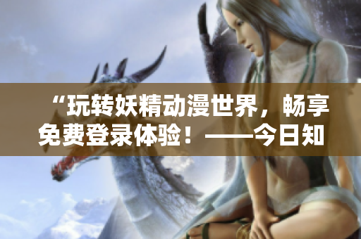 “玩轉妖精動漫世界，暢享免費登錄體驗！——今日知乎獨家揭秘”