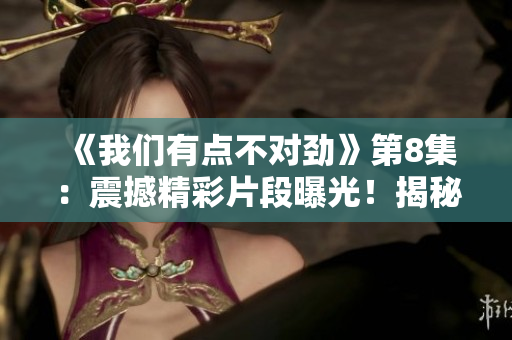 《我們有點(diǎn)不對勁》第8集：震撼精彩片段曝光！揭秘驚人真相！