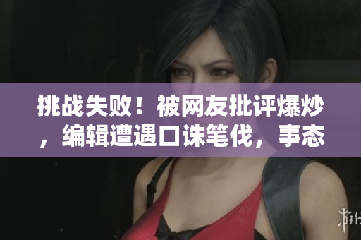 挑戰(zhàn)失?。”痪W(wǎng)友批評(píng)爆炒，編輯遭遇口誅筆伐，事態(tài)失控！