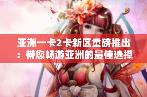 亞洲一卡2卡新區(qū)重磅推出：帶您暢游亞洲的最佳選擇