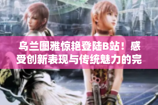 烏蘭圖雅驚艷登陸B(tài)站！感受創(chuàng)新表現(xiàn)與傳統(tǒng)魅力的完美結(jié)合