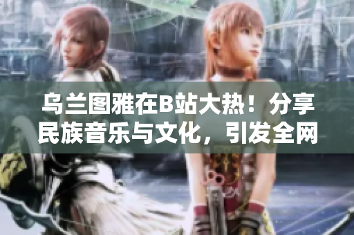 烏蘭圖雅在B站大熱！分享民族音樂與文化，引發(fā)全網(wǎng)熱議