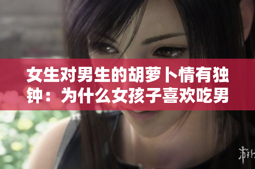 女生對(duì)男生的胡蘿卜情有獨(dú)鐘：為什么女孩子喜歡吃男生的胡蘿卜？