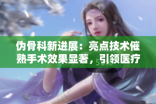偽骨科新進(jìn)展：亮點(diǎn)技術(shù)催熟手術(shù)效果顯著，引領(lǐng)醫(yī)療創(chuàng)新