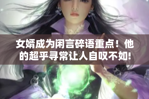 女婿成為閑言碎語(yǔ)重點(diǎn)！他的超乎尋常讓人自嘆不如!
