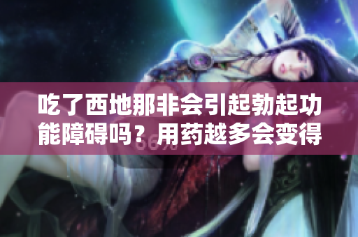 吃了西地那非會引起勃起功能障礙嗎？用藥越多會變得越糟糕？
