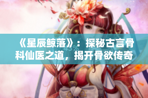 《星辰鯨落》：探秘古言骨科仙醫(yī)之道，揭開骨欲傳奇神秘面紗