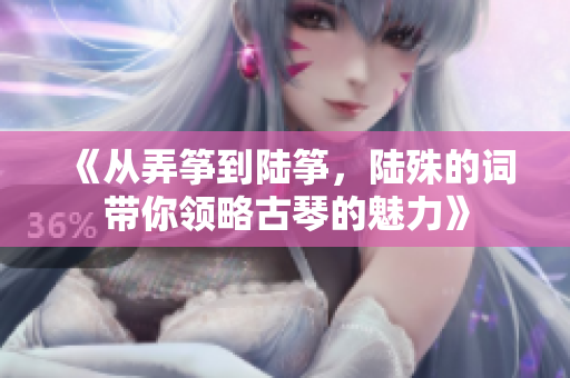 《從弄箏到陸箏，陸殊的詞帶你領(lǐng)略古琴的魅力》
