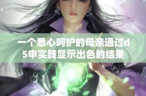 一個(gè)悉心呵護(hù)的母親通過(guò)d5申實(shí)踐顯示出色的結(jié)果