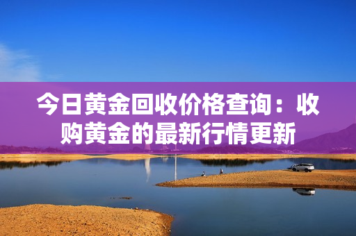 今日黃金回收價格查詢：收購黃金的最新行情更新