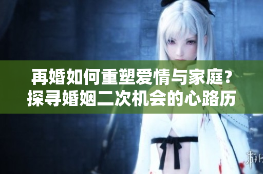 再婚如何重塑愛情與家庭？探尋婚姻二次機會的心路歷程