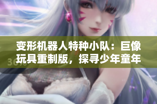 變形機器人特種小隊：巨像玩具重制版，探尋少年童年回憶。