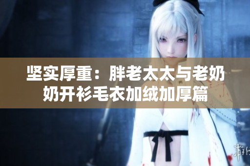 堅(jiān)實(shí)厚重：胖老太太與老奶奶開(kāi)衫毛衣加絨加厚篇