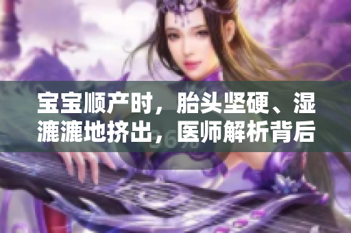 寶寶順產(chǎn)時(shí)，胎頭堅(jiān)硬、濕漉漉地?cái)D出，醫(yī)師解析背后的原因與意義