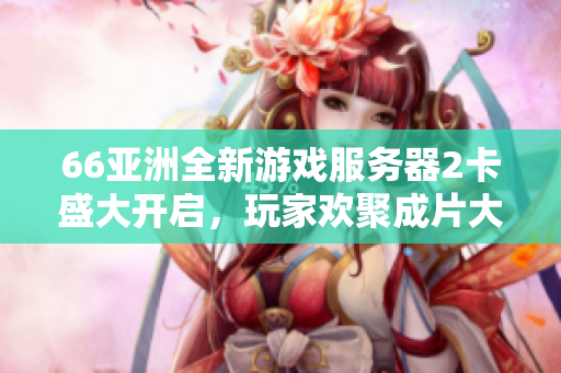 66亞洲全新游戲服務(wù)器2卡盛大開(kāi)啟，玩家歡聚成片大樂(lè)！