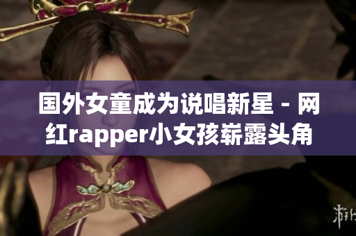國(guó)外女童成為說(shuō)唱新星 - 網(wǎng)紅rapper小女孩嶄露頭角