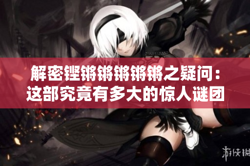 解密鏗鏘鏘鏘鏘鏘之疑問：這部究竟有多大的驚人謎團(tuán)？