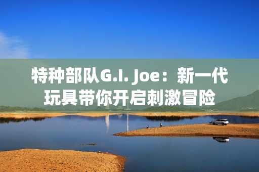 特種部隊(duì)G.I. Joe：新一代玩具帶你開啟刺激冒險(xiǎn)