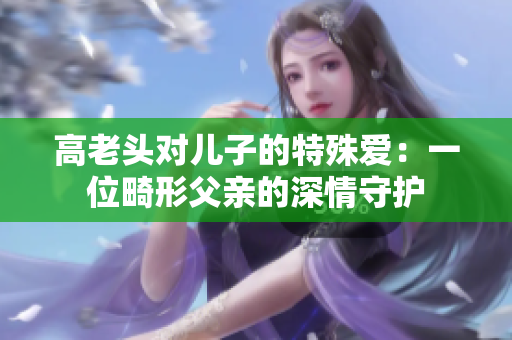 高老頭對(duì)兒子的特殊愛(ài)：一位畸形父親的深情守護(hù)