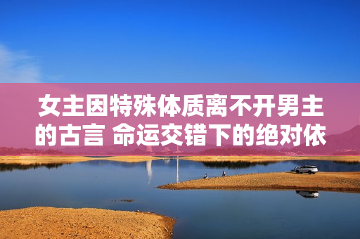 女主因特殊體質(zhì)離不開男主的古言 命運(yùn)交錯(cuò)下的絕對(duì)依賴