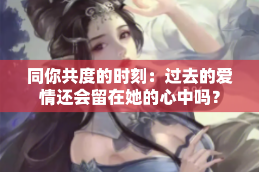 同你共度的時(shí)刻：過(guò)去的愛(ài)情還會(huì)留在她的心中嗎？