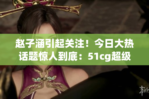 趙子涵引起關(guān)注！今日大熱話題驚人到底：51cg超級八卦揭秘
