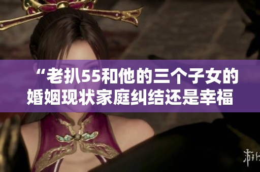 “老扒55和他的三個(gè)子女的婚姻現(xiàn)狀家庭糾結(jié)還是幸福美滿(mǎn)？”