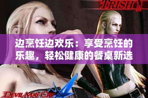 邊烹飪邊歡樂：享受烹飪的樂趣，輕松健康的餐桌新選擇