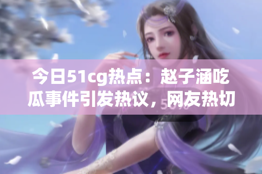 今日51cg熱點：趙子涵吃瓜事件引發(fā)熱議，網友熱切關注