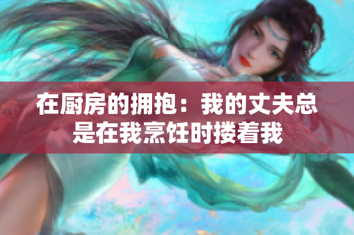 在廚房的擁抱：我的丈夫總是在我烹飪時摟著我