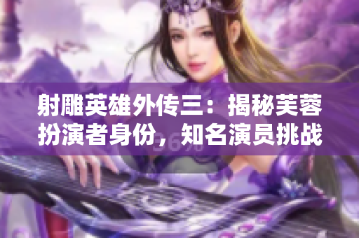 射雕英雄外傳三：揭秘芙蓉扮演者身份，知名演員挑戰(zhàn)新角色