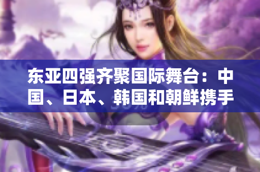 東亞四強(qiáng)齊聚國(guó)際舞臺(tái)：中國(guó)、日本、韓國(guó)和朝鮮攜手晉級(jí)