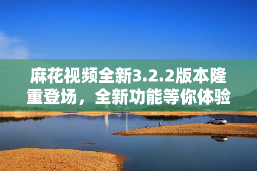 麻花視頻全新3.2.2版本隆重登場，全新功能等你體驗