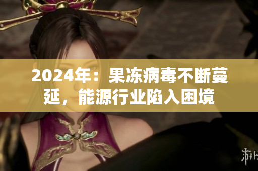 2024年：果凍病毒不斷蔓延，能源行業(yè)陷入困境