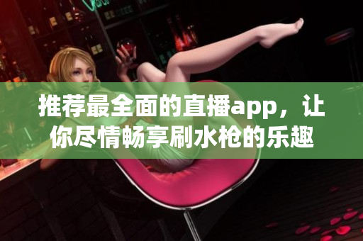 推薦最全面的直播app，讓你盡情暢享刷水槍的樂趣