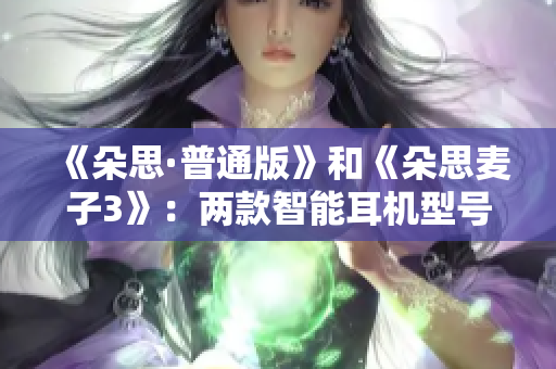 《朵思·普通版》和《朵思麥子3》：兩款智能耳機(jī)型號(hào)的對(duì)比分析