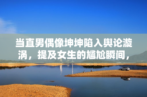 當(dāng)直男偶像坤坤陷入輿論漩渦，提及女生的尷尬瞬間，應(yīng)如何處理？