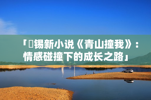 「姀錫新小說《青山撞我》：情感碰撞下的成長(zhǎng)之路」