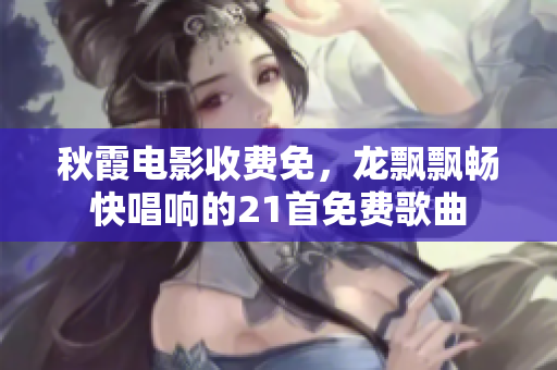 秋霞電影收費(fèi)免，龍飄飄暢快唱響的21首免費(fèi)歌曲