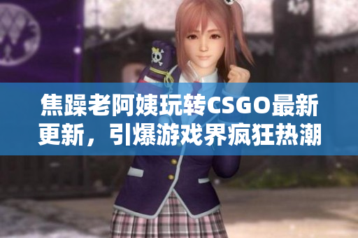 焦躁老阿姨玩轉(zhuǎn)CSGO最新更新，引爆游戲界瘋狂熱潮！