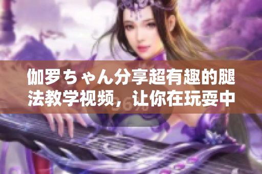 伽羅ちゃん分享超有趣的腿法教學(xué)視頻，讓你在玩耍中學(xué)會(huì)健身秘籍